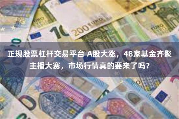 正规股票杠杆交易平台 A股大涨，48家基金齐聚主播大赛，市场行情真的要来了吗？