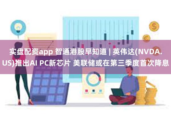 实盘配资app 智通港股早知道 | 英伟达(NVDA.US)推出AI PC新芯片 美联储或在第三季度首次降息