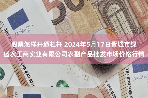 股票怎样开通杠杆 2024年5月17日晋城市绿盛农工商实业有限公司农副产品批发市场价格行情