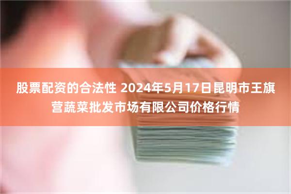 股票配资的合法性 2024年5月17日昆明市王旗营蔬菜批发市场有限公司价格行情