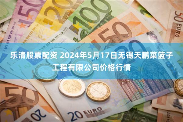 乐清股票配资 2024年5月17日无锡天鹏菜篮子工程有限公司价格行情