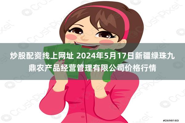 炒股配资线上网址 2024年5月17日新疆绿珠九鼎农产品经营管理有限公司价格行情