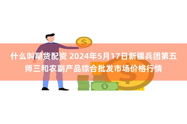 什么叫期货配资 2024年5月17日新疆兵团第五师三和农副产品综合批发市场价格行情