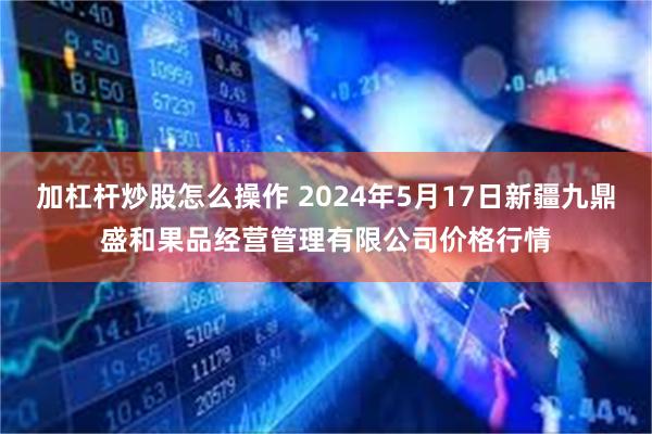 加杠杆炒股怎么操作 2024年5月17日新疆九鼎盛和果品经营管理有限公司价格行情