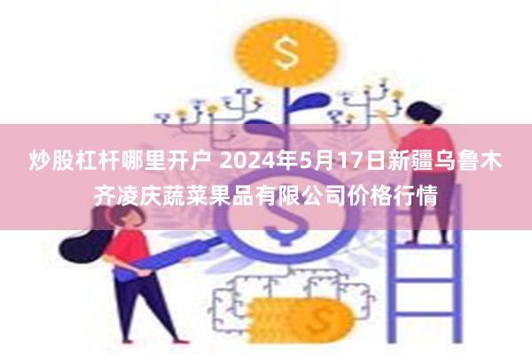 炒股杠杆哪里开户 2024年5月17日新疆乌鲁木齐凌庆蔬菜果品有限公司价格行情