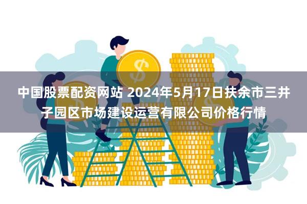 中国股票配资网站 2024年5月17日扶余市三井子园区市场建设运营有限公司价格行情