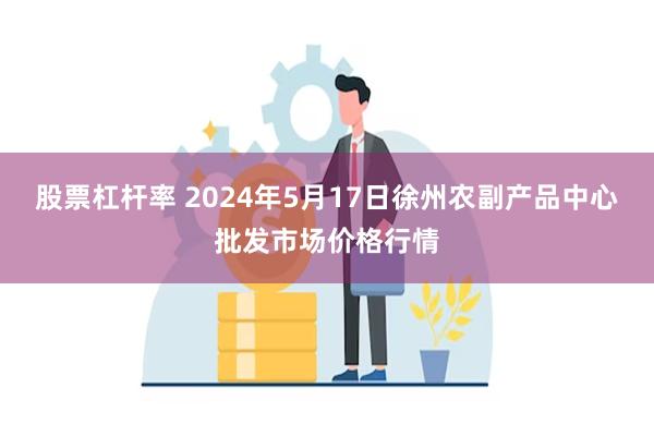 股票杠杆率 2024年5月17日徐州农副产品中心批发市场价格行情