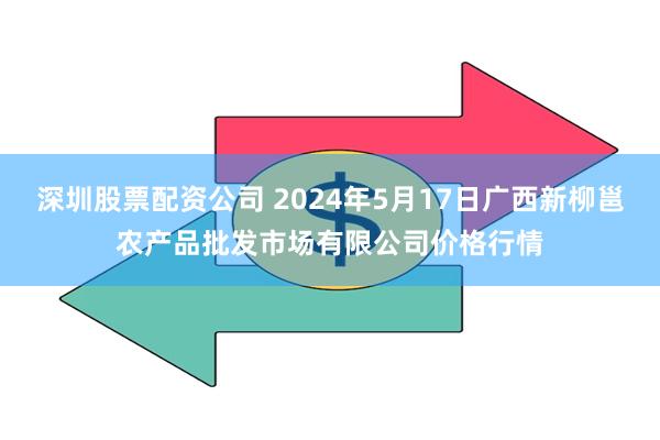 深圳股票配资公司 2024年5月17日广西新柳邕农产品批发市场有限公司价格行情