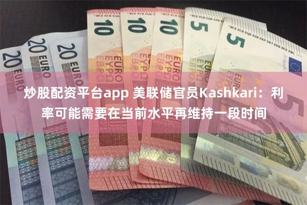 炒股配资平台app 美联储官员Kashkari：利率可能需要在当前水平再维持一段时间