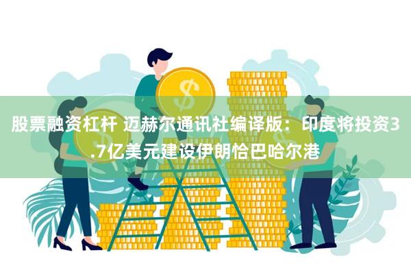 股票融资杠杆 迈赫尔通讯社编译版：印度将投资3.7亿美元建设伊朗恰巴哈尔港