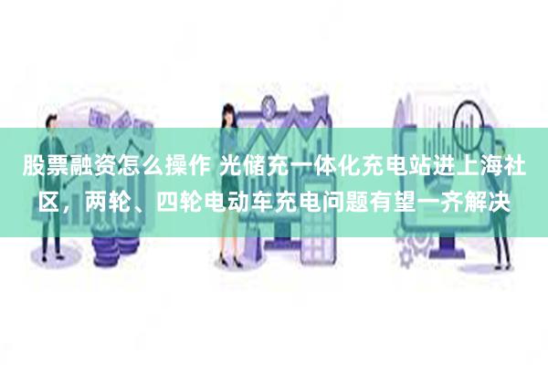 股票融资怎么操作 光储充一体化充电站进上海社区，两轮、四轮电动车充电问题有望一齐解决