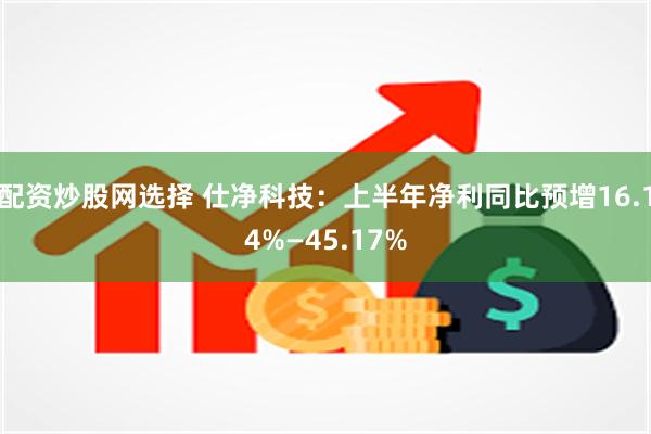 配资炒股网选择 仕净科技：上半年净利同比预增16.14%—45.17%