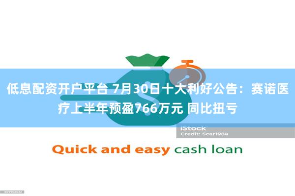 低息配资开户平台 7月30日十大利好公告：赛诺医疗上半年预盈766万元 同比扭亏