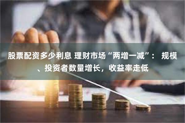 股票配资多少利息 理财市场“两增一减”： 规模、投资者数量增长，收益率走低