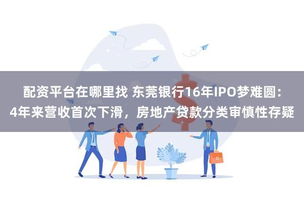 配资平台在哪里找 东莞银行16年IPO梦难圆：4年来营收首次下滑，房地产贷款分类审慎性存疑