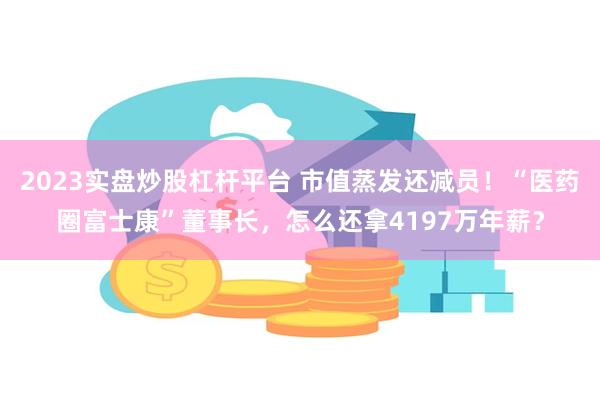 2023实盘炒股杠杆平台 市值蒸发还减员！“医药圈富士康”董事长，怎么还拿4197万年薪？