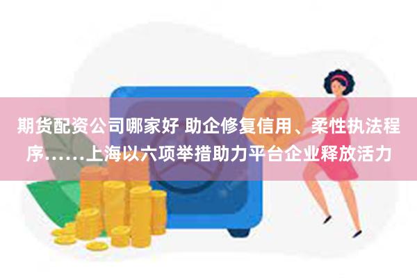 期货配资公司哪家好 助企修复信用、柔性执法程序……上海以六项举措助力平台企业释放活力