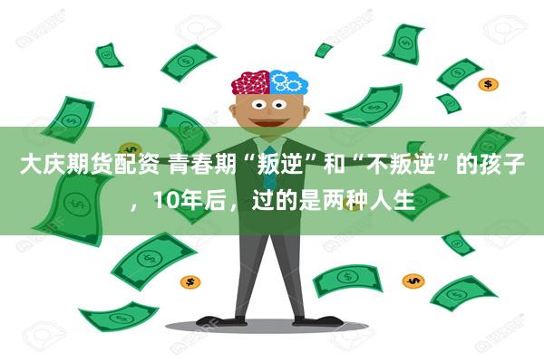 大庆期货配资 青春期“叛逆”和“不叛逆”的孩子，10年后，过的是两种人生