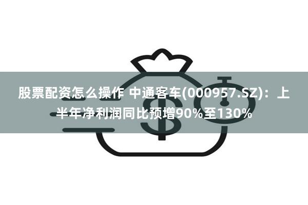 股票配资怎么操作 中通客车(000957.SZ)：上半年净利润同比预增90%至130%