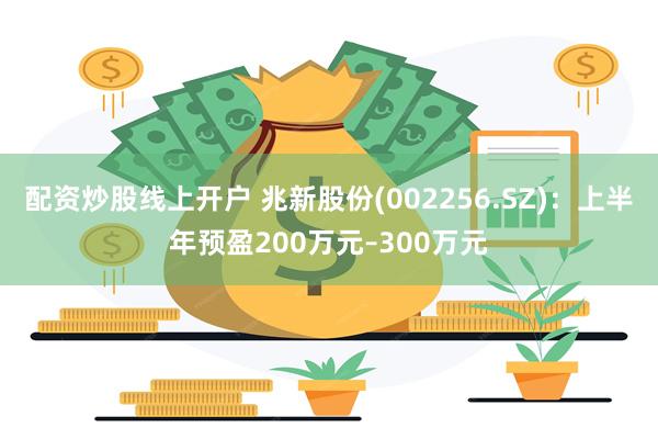 配资炒股线上开户 兆新股份(002256.SZ)：上半年预盈200万元–300万元