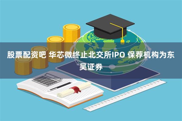 股票配资吧 华芯微终止北交所IPO 保荐机构为东吴证券