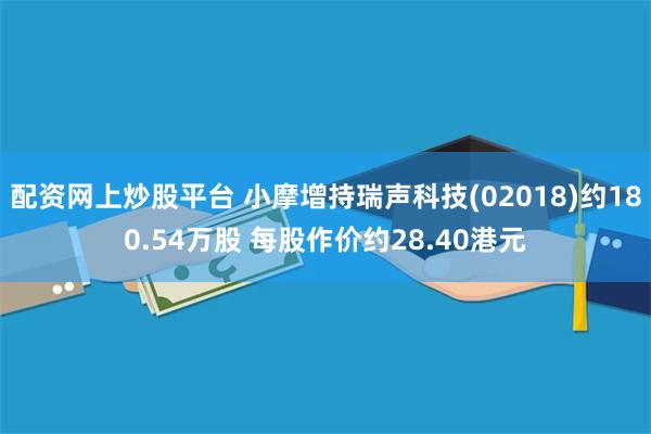 配资网上炒股平台 小摩增持瑞声科技(02018)约180.54万股 每股作价约28.40港元