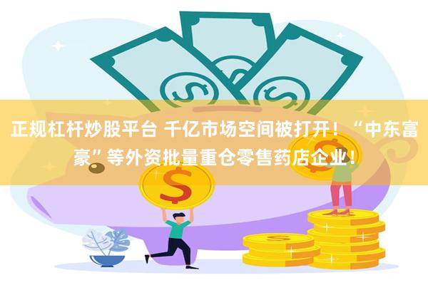 正规杠杆炒股平台 千亿市场空间被打开！“中东富豪”等外资批量重仓零售药店企业！