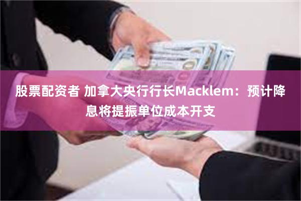 股票配资者 加拿大央行行长Macklem：预计降息将提振单位成本开支