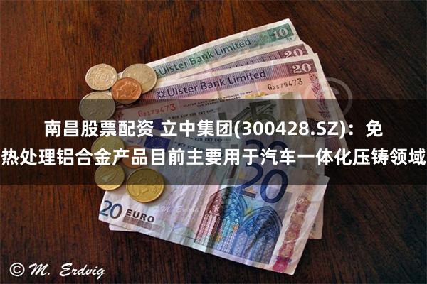 南昌股票配资 立中集团(300428.SZ)：免热处理铝合金产品目前主要用于汽车一体化压铸领域