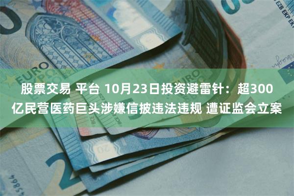 股票交易 平台 10月23日投资避雷针：超300亿民营医药巨头涉嫌信披违法违规 遭证监会立案