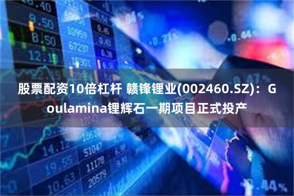 股票配资10倍杠杆 赣锋锂业(002460.SZ)：Goulamina锂辉石一期项目正式投产