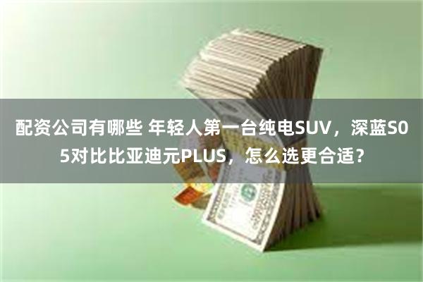 配资公司有哪些 年轻人第一台纯电SUV，深蓝S05对比比亚迪元PLUS，怎么选更合适？