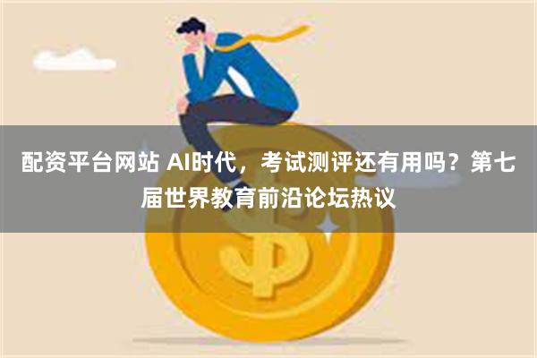 配资平台网站 AI时代，考试测评还有用吗？第七届世界教育前沿论坛热议