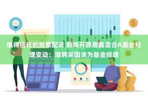 值得信任的股票配资 前海开源嘉鑫混合A基金经理变动：增聘吴国清为基金经理