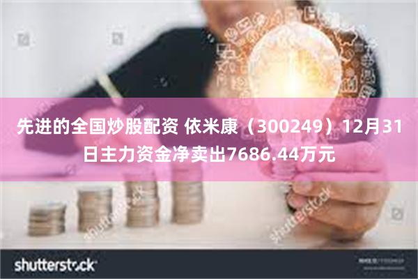 先进的全国炒股配资 依米康（300249）12月31日主力资金净卖出7686.44万元