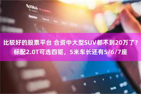 比较好的股票平台 合资中大型SUV都不到20万了？标配2.0T可选四驱，5米车长还有5/6/7座