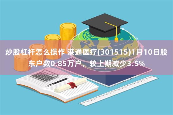 炒股杠杆怎么操作 港通医疗(301515)1月10日股东户数0.85万户，较上期减少3.5%