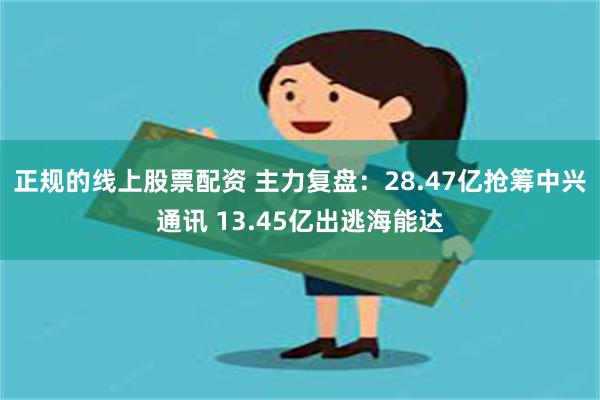 正规的线上股票配资 主力复盘：28.47亿抢筹中兴通讯 13.45亿出逃海能达