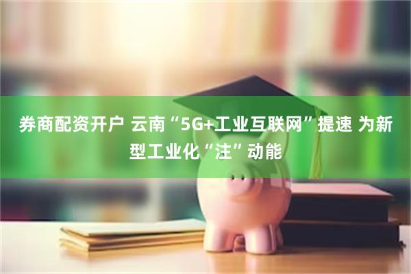 券商配资开户 云南“5G+工业互联网”提速 为新型工业化“注”动能