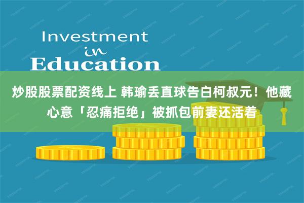 炒股股票配资线上 韩瑜丢直球告白柯叔元！　他藏心意「忍痛拒绝」被抓包前妻还活着