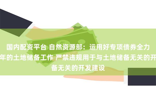 国内配资平台 自然资源部：运用好专项债券全力做好今年的土地储备工作 严禁违规用于与土地储备无关的开发建设