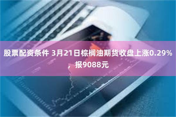 股票配资条件 3月21日棕榈油期货收盘上涨0.29%，报9088元